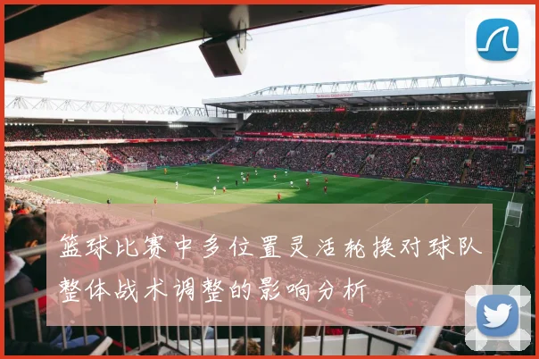 篮球比赛中多位置灵活轮换对球队整体战术调整的影响分析