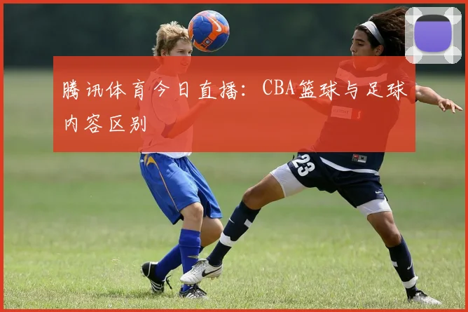 腾讯体育今日直播：CBA篮球与足球内容区别