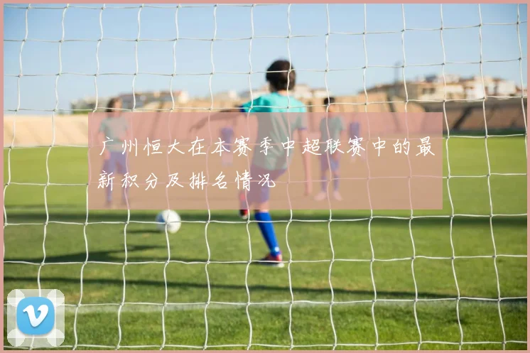广州恒大在本赛季中超联赛中的最新积分及排名情况