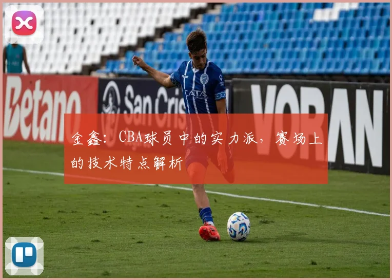 金鑫：CBA球员中的实力派，赛场上的技术特点解析