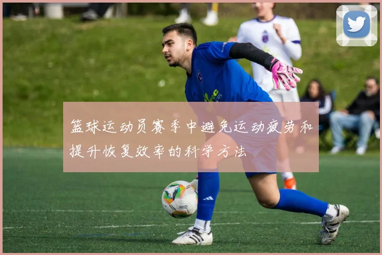 篮球运动员赛季中避免运动疲劳和提升恢复效率的科学方法