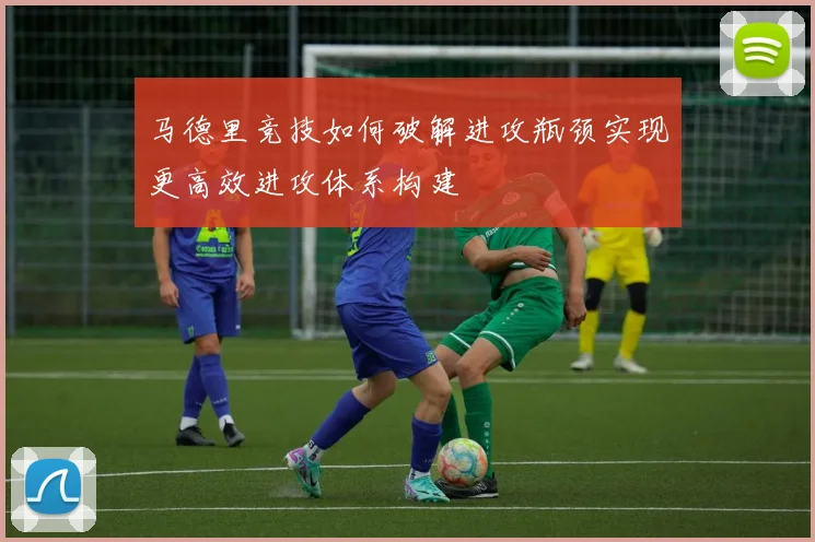 马德里竞技如何破解进攻瓶颈实现更高效进攻体系构建