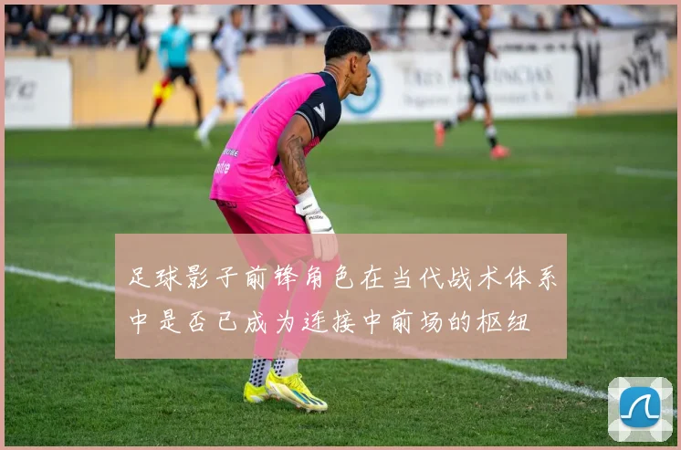 足球影子前锋角色在当代战术体系中是否已成为连接中前场的枢纽