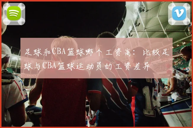 足球和CBA篮球哪个工资高：比较足球与CBA篮球运动员的工资差异
