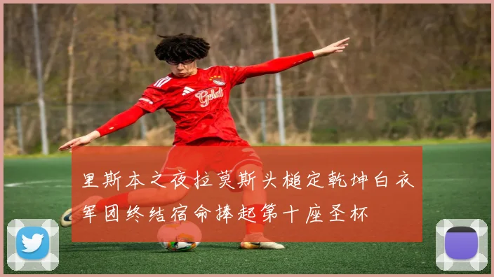 里斯本之夜拉莫斯头槌定乾坤白衣军团终结宿命捧起第十座圣杯