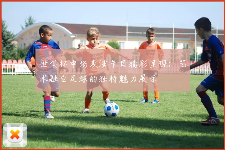 世俱杯中场表演节目精彩呈现:艺术融合足球的独特魅力展示